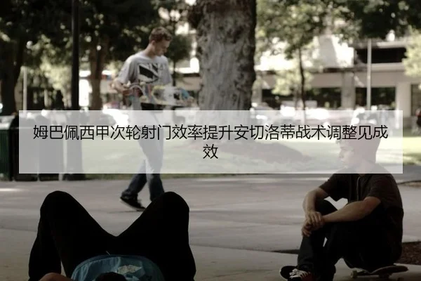 姆巴佩西甲次轮射门效率提升安切洛蒂战术调整见成效