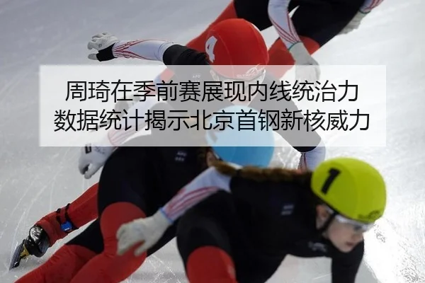 周琦在季前赛展现内线统治力 数据统计揭示北京首钢新核威力