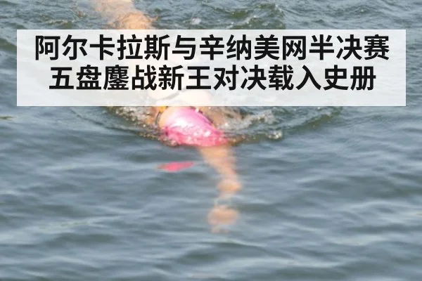 阿尔卡拉斯与辛纳美网半决赛五盘鏖战新王对决载入史册
